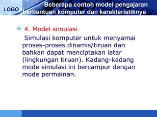 LOGO
Beberapa contoh model pengajaran
berbantuan komputer dan karakteristiknya
 4. Model simulasi
Simulasi komputer untuk menyamai
proses-proses dinamis/tiruan dan
bahkan dapat menciptakan latar
(lingkungan tiruan). Kadang-kadang
mode simulasi ini bercampur dengan
mode permainan.
 