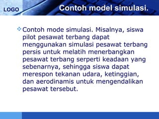 LOGO Contoh model simulasi.
Contoh mode simulasi. Misalnya, siswa
pilot pesawat terbang dapat
menggunakan simulasi pesawat terbang
persis untuk melatih menerbangkan
pesawat terbang serperti keadaan yang
sebenarnya, sehingga siswa dapat
merespon tekanan udara, ketinggian,
dan aerodinamis untuk mengendalikan
pesawat tersebut.
 