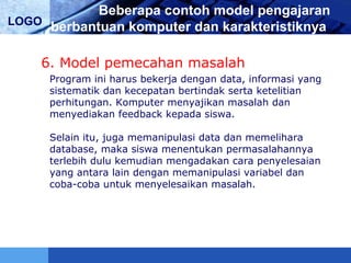 LOGO
Beberapa contoh model pengajaran
berbantuan komputer dan karakteristiknya
6. Model pemecahan masalah
Program ini harus bekerja dengan data, informasi yang
sistematik dan kecepatan bertindak serta ketelitian
perhitungan. Komputer menyajikan masalah dan
menyediakan feedback kepada siswa.
Selain itu, juga memanipulasi data dan memelihara
database, maka siswa menentukan permasalahannya
terlebih dulu kemudian mengadakan cara penyelesaian
yang antara lain dengan memanipulasi variabel dan
coba-coba untuk menyelesaikan masalah.
 