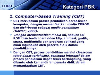 LOGO Kategori PBK
1. Computer-based Training (CBT)
 CBT merupakan proses pendidikan berbasiskan
komputer, dengan memanfaatkan media CDROM
dan disk-based sebagai media pendidikan
(Horton, 2000).
 Dengan memanfaatkan media ini, sebuah CD
ROM bisa terdiri dari video klip, animasi, grafik,
suara, multimedia dan program aplikasi yang
akan digunakan oleh peserta didik dalam
pendidikannya.
 Dengan CBT, proses pendidikan melalui classroom
tetap dapat terlaksana, sehingga interaksi dalam
proses pendidikan dapat terus berlangsung, yang
dibantu oleh kemandirian peserta didik dalam
memanfaatkan CBT.
 