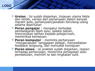 LOGO
 Uraian : Isi sudah diajarkan, tinjauan utama fakta
dan istilah, variasi dari pertanyaan dalam banyak
macam pola, pertanyaan/jawaban berulang-ulang
selama diperlukan
 Peran pengajar : mengatur terhadap
pembelajaran lebih dulu, seleksi bahan,
mencocokan latihan kepada pelajar/user,
memeriksa kemajuan.
 Peran komputer : meminta pertanyaan
"mengevaluasi" tanggapan pelajar, menyediakan
feedback langsung, dan mencatat kemajuan
 Peran siswa : isi praktek sudah diajarkan, respon
terhadap pertanyaan, menerima penegasan atau
pembetulan, memilih isi dan tingkatan sulit.
 