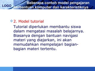 LOGO
Beberapa contoh model pengajaran
berbantuan komputer dan karakteristiknya
2. Model tutorial
Tutorial diperlukan membantu siswa
dalam mengatasi masalah belajarnya.
Biasanya dengan bantuan navigasi
materi yang diajarkan, ini akan
memudahkan mempelajari bagian-
bagian materi tertentu.
 