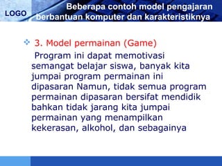 LOGO
Beberapa contoh model pengajaran
berbantuan komputer dan karakteristiknya
 3. Model permainan (Game)
Program ini dapat memotivasi
semangat belajar siswa, banyak kita
jumpai program permainan ini
dipasaran Namun, tidak semua program
permainan dipasaran bersifat mendidik
bahkan tidak jarang kita jumpai
permainan yang menampilkan
kekerasan, alkohol, dan sebagainya
 