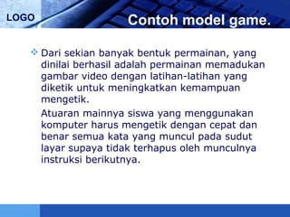 LOGO Contoh model game.
 Dari sekian banyak bentuk permainan, yang
dinilai berhasil adalah permainan memadukan
gambar video dengan latihan-latihan yang
diketik untuk meningkatkan kemampuan
mengetik.
Atuaran mainnya siswa yang menggunakan
komputer harus mengetik dengan cepat dan
benar semua kata yang muncul pada sudut
layar supaya tidak terhapus oleh munculnya
instruksi berikutnya.
 