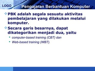 LOGO Pengajaran Berbantuan Komputer
PBK adalah segala sesuatu aktivitas
pembelajaran yang dilakukan melalui
komputer.
Secara garis besarnya, dapat
dikategorikan menjadi dua, yaitu
 computer-based training (CBT) dan
 Web-based training (WBT).
 