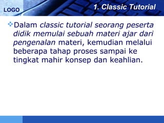 LOGO 1. Classic Tutorial
Dalam classic tutorial seorang peserta
didik memulai sebuah materi ajar dari
pengenalan materi, kemudian melalui
beberapa tahap proses sampai ke
tingkat mahir konsep dan keahlian.
 