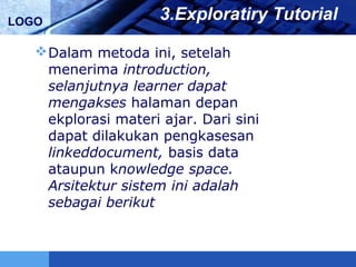 LOGO 3.Exploratiry Tutorial
Dalam metoda ini, setelah
menerima introduction,
selanjutnya learner dapat
mengakses halaman depan
ekplorasi materi ajar. Dari sini
dapat dilakukan pengkasesan
linkeddocument, basis data
ataupun knowledge space.
Arsitektur sistem ini adalah
sebagai berikut
 