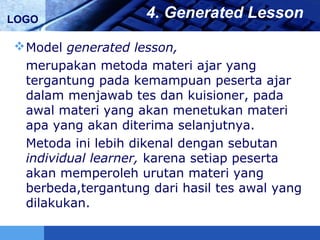 LOGO 4. Generated Lesson
Model generated lesson,
merupakan metoda materi ajar yang
tergantung pada kemampuan peserta ajar
dalam menjawab tes dan kuisioner, pada
awal materi yang akan menetukan materi
apa yang akan diterima selanjutnya.
Metoda ini lebih dikenal dengan sebutan
individual learner, karena setiap peserta
akan memperoleh urutan materi yang
berbeda,tergantung dari hasil tes awal yang
dilakukan.
 