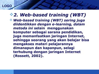 LOGO
2. Web-based training (WBT)
 Web-based training (WBT) sering juga
diidentikkan dengan e-learning, dalam
metoda ini selain menggunakan
komputer sebagai sarana pendidikan,
juga memanfaatkan jaringan Internet,
sehingga seorang yang akan belajar bisa
mengakses materi pelajarannya
dimanapun dan kapanpun, selagi
terhubung dengan jaringan Internet
(Rossett, 2002).
 