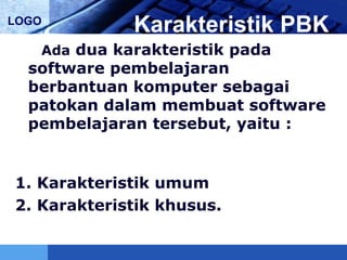 LOGO
Karakteristik PBK
Ada dua karakteristik pada
software pembelajaran
berbantuan komputer sebagai
patokan dalam membuat software
pembelajaran tersebut, yaitu :
1. Karakteristik umum
2. Karakteristik khusus.
 