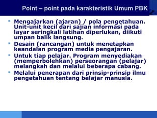 LOGO Point – point pada karakteristik Umum PBK
 Mengajarkan (ajaran) / pola pengetahuan.
Unit-unit kecil dari sajian informasi pada
layar seringkali latihan diperlukan, diikuti
umpan balik langsung.
 Desain (rancangan) untuk menetapkan
keandalan program media pengajaran.
 Untuk tiap pelajar. Program menyediakan
(memperbolehkan) perseorangan (pelajar)
melangkah dan melalui beberapa cabang.
 Melalui penerapan dari prinsip-prinsip ilmu
pengetahuan tentang belajar manusia.
 
