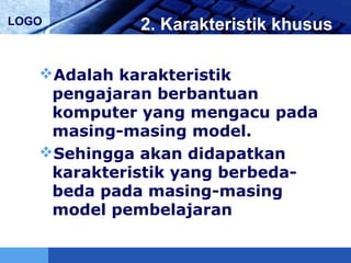 LOGO 2. Karakteristik khusus
Adalah karakteristik
pengajaran berbantuan
komputer yang mengacu pada
masing-masing model.
Sehingga akan didapatkan
karakteristik yang berbeda-
beda pada masing-masing
model pembelajaran
 