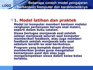 LOGO
Beberapa contoh model pengajaran
berbantuan komputer dan karakteristiknya
1. Model latihan dan praktek
Model ini komputer memberi bantuan melalui
rangkaian pertanyaan berupa soal materi,
seperti dalam buku catatan.
Siswa bertugas menjawab soal setelah
selesai menjawab seluruh soal komputer
memberikan feedback, atau juga memberi
feedback setelah menjawab satu soal
sebelum beralih ke soal berikutnya.
Program yang komplek dapat dimulai
memberikan pretes guna mengetahui
kemampuan awal dan atau juga
mengelompokkan siswa dalam kelas-kelas
tertentu.
 