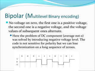 Bipolar (Multilevel Binary encoding)
No voltage on zero, the first one is a positive voltage,
the second one is a negative voltage, and the voltage
values of subsequent ones alternate.
Here the problem of DC component (average not 0)
was solved by introducing negative voltage level. The
code is not sensitive for polarity but we can lose
synchronization on a long sequence of zeroes.
 