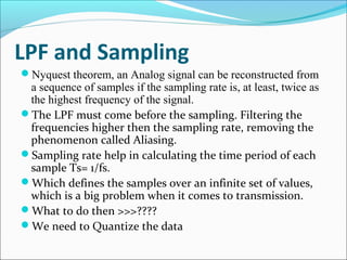 LPF and Sampling
Nyquest theorem, an Analog signal can be reconstructed from
a sequence of samples if the sampling rate is, at least, twice as
the highest frequency of the signal.
The LPF must come before the sampling. Filtering the
frequencies higher then the sampling rate, removing the
phenomenon called Aliasing.
Sampling rate help in calculating the time period of each
sample Ts= 1/fs.
Which defines the samples over an infinite set of values,
which is a big problem when it comes to transmission.
What to do then >>>????
We need to Quantize the data
 
