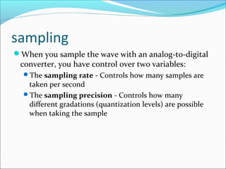 sampling
When you sample the wave with an analog-to-digital
converter, you have control over two variables:
The sampling rate - Controls how many samples are
taken per second
The sampling precision - Controls how many
different gradations (quantization levels) are possible
when taking the sample
 