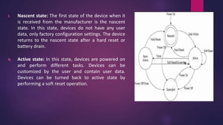 I. Nascent state: The first state of the device when it
is received from the manufacturer is the nascent
state. In this state, devices do not have any user
data, only factory configuration settings. The device
returns to the nascent state after a hard reset or
battery drain.
II. Active state: In this state, devices are powered on
and perform different tasks. Devices can be
customized by the user and contain user data.
Devices can be turned back to active state by
performing a soft reset operation.
 
