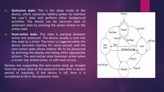III. Quiescent state: This is the sleep mode of the
device, which conserves battery power to maintain
the user’s data and perform other background
activities. The device can be returned back to
quiescent state by pressing the power button in the
active state.
IV. Semi-active state: This state is partway between
active and quiescent. The device usually is sent into
this state by a timer. The timer is triggered when the
device becomes inactive for some period, and the
semi-active state allows battery life to be preserved
by dimming the display and taking other appropriate
actions. The semi-active state becomes active when
a screen tap, button press, or soft reset occurs.
Devices not supporting the semi-active state go straight
from the active state to the quiescent state after a certain
period of inactivity. If the device is off, then it is
considered to be in the quiescent state.
 