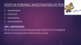 STEPS IN FORENSIC INVESTIGATION OF PDA
1. Identification
2. Collection
3. Examination
4. Documentation
STEP 1: IDENTIFICATION
We start the process by identifying the type of device we are investigating.
Identify the operating system that the device is using.
 