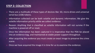 STEP 2: COLLECTION
 There are a multitude of these types of devices like: SD, micro-drives and universal
serial bus (USB) tokens.
 Information collected can be both volatile and dynamic information; We give the
volatile information priority while we collect evidence.
 Reason: Anything that is classified as volatile information will not survive if the
machine is powered off or reset.
 Once the information has been captured it is imperative that the PDA be placed
into an evidence bag, and maintained at stable power support throughout.
 After acquiring the evidence you must create an exact image to preserve the crime
scene.
 Once we have acquired the image it is time for us to examine the evidence.
 