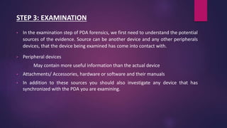 STEP 3: EXAMINATION
• In the examination step of PDA forensics, we first need to understand the potential
sources of the evidence. Source can be another device and any other peripherals
devices, that the device being examined has come into contact with.
• Peripheral devices
May contain more useful information than the actual device
• Attachments/ Accessories, hardware or software and their manuals
• In addition to these sources you should also investigate any device that has
synchronized with the PDA you are examining.
 