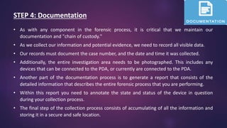 STEP 4: Documentation
• As with any component in the forensic process, it is critical that we maintain our
documentation and "chain of custody."
• As we collect our information and potential evidence, we need to record all visible data.
• Our records must document the case number, and the date and time it was collected.
• Additionally, the entire investigation area needs to be photographed. This includes any
devices that can be connected to the PDA, or currently are connected to the PDA.
• Another part of the documentation process is to generate a report that consists of the
detailed information that describes the entire forensic process that you are performing.
• Within this report you need to annotate the state and status of the device in question
during your collection process.
• The final step of the collection process consists of accumulating of all the information and
storing it in a secure and safe location.
 