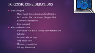 FORENSIC CONSIDERATIONS
 What to Report
o Make, Model, Colour, Condition, Serial Number
o IMEI number, SIM card number (if applicable)
o Hardware/software used
o Data recovered
 Where to look for data
o Depends on PDA model, Identify characteristics first
o Calendar
o Internet cache, settings
o Text, Audio, Video
o Messages sent/received
o Call logs, Phone-book
 