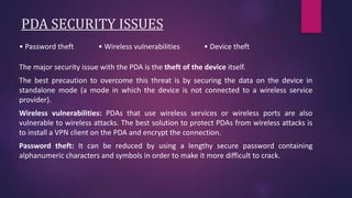 PDA SECURITY ISSUES
• Password theft • Wireless vulnerabilities • Device theft
The major security issue with the PDA is the theft of the device itself.
The best precaution to overcome this threat is by securing the data on the device in
standalone mode (a mode in which the device is not connected to a wireless service
provider).
Wireless vulnerabilities: PDAs that use wireless services or wireless ports are also
vulnerable to wireless attacks. The best solution to protect PDAs from wireless attacks is
to install a VPN client on the PDA and encrypt the connection.
Password theft: It can be reduced by using a lengthy secure password containing
alphanumeric characters and symbols in order to make it more difficult to crack.
 