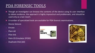 PDA FORENSIC TOOLS
 Though an investigator can browse the contents of the device using its user interface
to obtain evidence, the approach is highly impractical and problematic, and should be
used only as a last resort.
 A number of specialized tools are available for PDA forensic examinations.
o Device Seizure
o Encase
o Plam dd
o Pilot link
o Palm OS Emulator (POSE)
o Duplicate Disk (dd)
 