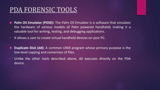 PDA FORENSIC TOOLS
 Palm OS Emulator (POSE): The Palm OS Emulator is a software that emulates
the hardware of various models of Palm powered handhelds making it a
valuable tool for writing, testing, and debugging applications.
• It allows a user to create virtual handheld devices on your PC.
 Duplicate Disk (dd): A common UNIX program whose primary purpose is the
low-level copying and conversion of files.
• Unlike the other tools described above, dd executes directly on the PDA
device.
 