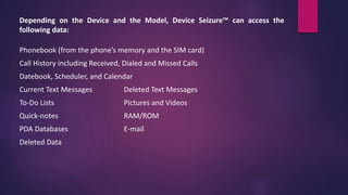 Depending on the Device and the Model, Device Seizure™ can access the
following data:
Phonebook (from the phone’s memory and the SIM card)
Call History including Received, Dialed and Missed Calls
Datebook, Scheduler, and Calendar
Current Text Messages Deleted Text Messages
To-Do Lists Pictures and Videos
Quick-notes RAM/ROM
PDA Databases E-mail
Deleted Data
 
