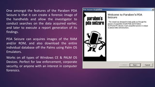 One amongst the features of the Paraben PDA
Seizure is that it can create a forensic image of
the handhelds and allow the investigator to
conduct searches on the data acquired earlier,
and later to execute a report generation of its
findings.
PDA Seizure can acquires images of the RAM
and/or ROM, and also download the entire
individual database off the Palms using Palm OS
Emulators.
Works on all types of Windows CE & PALM OS
Devices. Perfect for law enforcement, corporate
security, or anyone with an interest in computer
forensics.
 