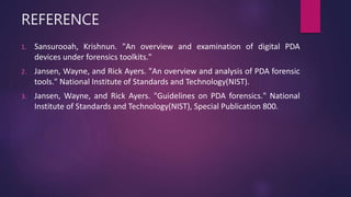 REFERENCE
1. Sansurooah, Krishnun. "An overview and examination of digital PDA
devices under forensics toolkits."
2. Jansen, Wayne, and Rick Ayers. "An overview and analysis of PDA forensic
tools." National Institute of Standards and Technology(NIST).
3. Jansen, Wayne, and Rick Ayers. "Guidelines on PDA forensics." National
Institute of Standards and Technology(NIST), Special Publication 800.
 