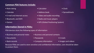 Common PDA features include:
• Note taking • Calculator • Clock
• Calendar • Address book • Spreadsheets
• E-mail and Internet access • Video and audio recording
• Bluetooth, and WiFi • Radio and music players
• Games • GPS (Global Positioning System)
Information Stored in PDAs:
PDA devices store the following types of information:
• Business and personal notes • Business and personal contacts
• Documents • Passwords • E-mails
• Bank records • Company information • Images and videos
Because PDAs are used to store sensitive and confidential information, care should be taken
to protect them.
 