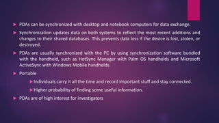  PDAs can be synchronized with desktop and notebook computers for data exchange.
 Synchronization updates data on both systems to reflect the most recent additions and
changes to their shared databases. This prevents data loss if the device is lost, stolen, or
destroyed.
 PDAs are usually synchronized with the PC by using synchronization software bundled
with the handheld, such as HotSync Manager with Palm OS handhelds and Microsoft
ActiveSync with Windows Mobile handhelds.
 Portable
Individuals carry it all the time and record important stuff and stay connected.
Higher probability of finding some useful information.
 PDAs are of high interest for investigators
 