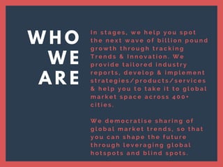 I n s t a g e s , w e h e l p y o u s p o t
t h e n e x t w a v e o f b i l l i o n p o u n d
g r o w t h t h r o u g h t r a c k i n g
T r e n d s & I n n o v a t i o n . W e
p r o v i d e t a i l o r e d i n d u s t r y
r e p o r t s , d e v e l o p & i m p l e m e n t
s t r a t e g i e s / p r o d u c t s / s e r v i c e s
& h e l p y o u t o t a k e i t t o g l o b a l
m a r k e t s p a c e a c r o s s 4 0 0 +
c i t i e s .
W e d e m o c r a t i s e s h a r i n g o f
g l o b a l m a r k e t t r e n d s , s o t h a t
y o u c a n s h a p e t h e f u t u r e
t h r o u g h l e v e r a g i n g g l o b a l
h o t s p o t s a n d b l i n d s p o t s .  
W H O
W E
A R E
 