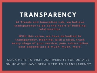 T R A N S P A R E N C Y
C L I C K H E R E T O V I S I T O U R W E B S I T E F O R D E T A I L S
O N H O W W E H A V E D E F A U L T E D T O T R A N S P A R E N C Y
A t T r e n d s a n d I n n o v a t i o n L a b , w e b e l i e v e
t r a n s p a r e n c y t o b e a t t h e h e a r t o f b u i l d i n g
r e l a t i o n s h i p s .
W i t h t h i s v a l u e , w e h a v e d e f a u l t e d t o
t r a n s p a r e n c y . M e a n i n g , w i t h a c l i c k , t r a c k
e v e r y s t a g e o f y o u r s e r v i c e , y o u r s u b s c r i p t i o n
c o s t e x p e n d i t u r e & m u c h , m u c h , m o r e .
 