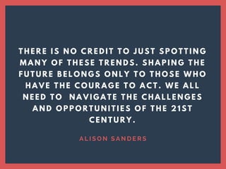 T H E R E I S N O C R E D I T T O J U S T S P O T T I N G
M A N Y O F T H E S E T R E N D S . S H A P I N G T H E
F U T U R E B E L O N G S O N L Y T O T H O S E W H O
H A V E T H E C O U R A G E T O A C T . W E A L L
N E E D T O N A V I G A T E T H E C H A L L E N G E S
A N D O P P O R T U N I T I E S O F T H E 2 1 S T
C E N T U R Y .
A L I S O N   S A N D E R S
 