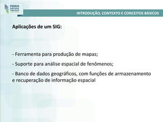- Ferramenta para produção de mapas;
- Suporte para análise espacial de fenômenos;
- Banco de dados geográficos, com funções de armazenamento
e recuperação de informação espacial
INTRODUÇÃO, CONTEXTO E CONCEITOS BÁSICOS
Aplicações de um SIG:
 
