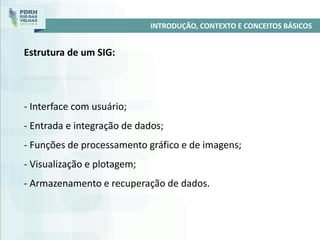 - Interface com usuário;
- Entrada e integração de dados;
- Funções de processamento gráfico e de imagens;
- Visualização e plotagem;
- Armazenamento e recuperação de dados.
INTRODUÇÃO, CONTEXTO E CONCEITOS BÁSICOS
Estrutura de um SIG:
 