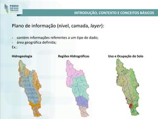 INTRODUÇÃO, CONTEXTO E CONCEITOS BÁSICOS
Plano de informação (nível, camada, layer):
- contém informações referentes a um tipo de dado;
- área geográfica definida;
Ex.:
Hidrogeologia Regiões Hidrográficas Uso e Ocupação do Solo
 