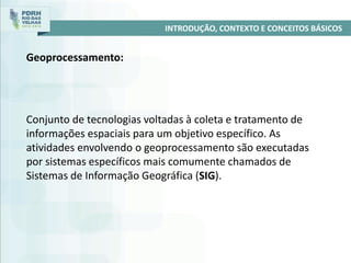 INTRODUÇÃO, CONTEXTO E CONCEITOS BÁSICOS
Geoprocessamento:
Conjunto de tecnologias voltadas à coleta e tratamento de
informações espaciais para um objetivo específico. As
atividades envolvendo o geoprocessamento são executadas
por sistemas específicos mais comumente chamados de
Sistemas de Informação Geográfica (SIG).
 
