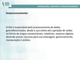 O SIG é responsável pelo processamento de dados
georreferenciados, desde a sua coleta até a geração de saídas
na forma de mapas convencionais, relatórios, arquivos digitais;
devendo prever recursos para sua estocagem, gerenciamento,
manipulação e análise.
INTRODUÇÃO, CONTEXTO E CONCEITOS BÁSICOS
Geoprocessamento:
 