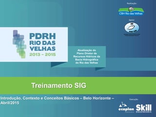 Treinamento SIG
Introdução, Contexto e Conceitos Básicos – Belo Horizonte –
Abril/2015
Atualização do
Plano Diretor de
Recursos Hídricos da
Bacia Hidrográfica
do Rio das Velhas
Realização:
Apoio:
Execução:
 