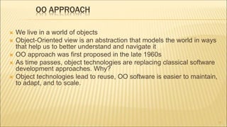OO APPROACH
 We live in a world of objects
 Object-Oriented view is an abstraction that models the world in ways
that help us to better understand and navigate it
 OO approach was first proposed in the late 1960s
 As time passes, object technologies are replacing classical software
development approaches. Why?
 Object technologies lead to reuse, OO software is easier to maintain,
to adapt, and to scale.
11
 