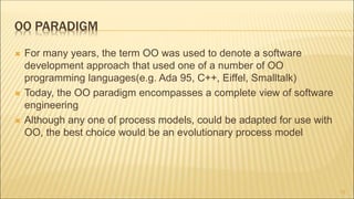 OO PARADIGM
 For many years, the term OO was used to denote a software
development approach that used one of a number of OO
programming languages(e.g. Ada 95, C++, Eiffel, Smalltalk)
 Today, the OO paradigm encompasses a complete view of software
engineering
 Although any one of process models, could be adapted for use with
OO, the best choice would be an evolutionary process model
12
 
