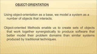 OBJECT-ORIENTATION
Using object-orientation as a base, we model a system as a
number of objects that interacts.
Object-oriented Methods enable us to create sets of objects
that work together synergistically to produce software that
better model their problem domains than similar systems
produced by traditional techniques.
14
 