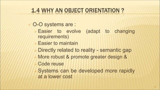 1.4 WHY AN OBJECT ORIENTATION ?
 O-O systems are :
 Easier to evolve (adapt to changing
requirements)
 Easier to maintain
 Directly related to reality - semantic gap
 More robust & promote greater design &
 Code reuse
 Systems can be developed more rapidly
at a lower cost
16
 