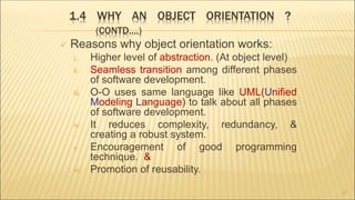 1.4 WHY AN OBJECT ORIENTATION ?
(CONTD….)
 Reasons why object orientation works:
i. Higher level of abstraction. (At object level)
ii. Seamless transition among different phases
of software development.
iii. O-O uses same language like UML(Unified
Modeling Language) to talk about all phases
of software development.
iv. It reduces complexity, redundancy, &
creating a robust system.
v. Encouragement of good programming
technique. &
vi. Promotion of reusability.
17
 