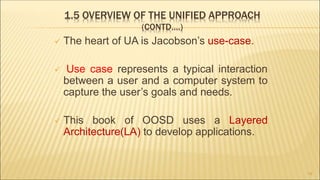 1.5 OVERVIEW OF THE UNIFIED APPROACH
(CONTD….)
 The heart of UA is Jacobson’s use-case.
 Use case represents a typical interaction
between a user and a computer system to
capture the user’s goals and needs.
 This book of OOSD uses a Layered
Architecture(LA) to develop applications.
19
 